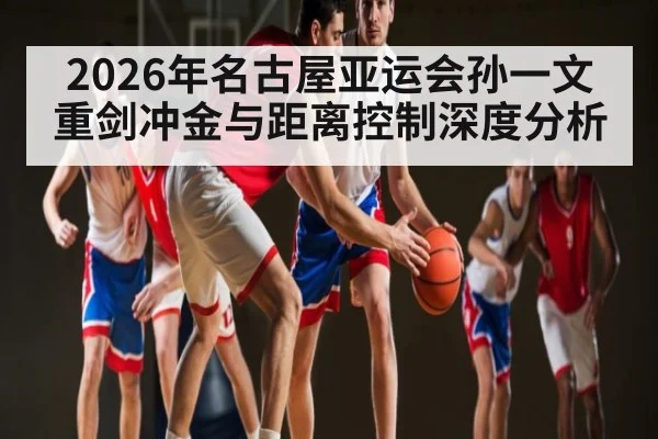 2026年名古屋亚运会孙一文重剑冲金与距离控制深度分析
