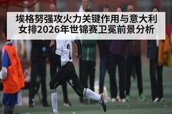 埃格努强攻火力关键作用与意大利女排2026年世锦赛卫冕前景分析