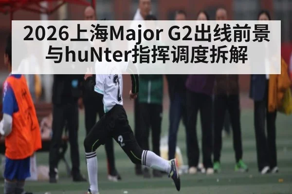 2026上海Major G2出线前景与huNter指挥调度拆解